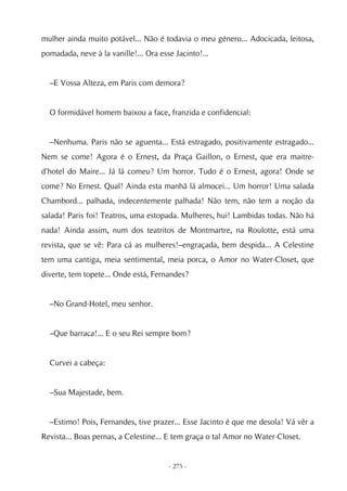 mulher ainda muito potável... Não é todavia o meu género... Adocicada, leitosa,
pomadada, neve à la vanille!... Ora esse Jacinto!...


  –E Vossa Alteza, em Paris com demora?


  O formidável homem baixou a face, franzida e confidencial:


  –Nenhuma. Paris não se aguenta... Está estragado, positivamente estragado...
Nem se come! Agora é o Ernest, da Praça Gaillon, o Ernest, que era maitre-
d'hotel do Maire... Já lá comeu? Um horror. Tudo é o Ernest, agora! Onde se
come? No Ernest. Qual! Ainda esta manhã lá almocei... Um horror! Uma salada
Chambord... palhada, indecentemente palhada! Não tem, não tem a noção da
salada! Paris foi! Teatros, uma estopada. Mulheres, hui! Lambidas todas. Não há
nada! Ainda assim, num dos teatritos de Montmartre, na Roulotte, está uma
revista, que se vê: Para cá as mulheres!–engraçada, bem despida... A Celestine
tem uma cantiga, meia sentimental, meia porca, o Amor no Water-Closet, que
diverte, tem topete... Onde está, Fernandes?


  –No Grand-Hotel, meu senhor.


  –Que barraca!... E o seu Rei sempre bom?


  Curvei a cabeça:


  –Sua Majestade, bem.


  –Estimo! Pois, Fernandes, tive prazer... Esse Jacinto é que me desola! Vá vêr a
Revista... Boas pernas, a Celestine... E tem graça o tal Amor no Water-Closet.


                                       - 275 -
 