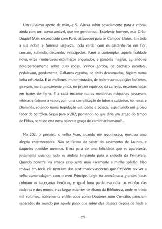 Um rijíssimo aperto de mão,–e S. Alteza subiu pesadamente para a vitória,
ainda com um aceno amável, que me penhorou... Excelente homem, este Grão-
Duque! Mais reconciliado com Paris, atravessei para os Campos Elísios. Em toda
a sua nobre e formosa largueza, toda verde, com os castanheiros em flor,
corriam, subindo, descendo, velocípedes. Parei a contemplar aquela fealdade
nova, estes inumeráveis espinhaços arqueados, e gâmbias magras, agitando-se
desesperadamente sobre duas rodas. Velhos gordos, de cachaço escarlate,
pedalavam, gordamente. Galfarros esguios, de tíbias descarnadas, fugiam numa
linha esfuziada. E as mulheres, muito pintadas, de bolero curto, calções bufantes,
giravam, mais rapidamente ainda, no prazer equívoco da carreira, escarranchadas
em hastes de ferro. E a cada instante outras medonhas máquinas passavam,
vitórias e faétons a vapor, com uma complicação de tubos e caldeiras, torneiras e
chaminés, rolando numa trepidação estridente e pesada, espalhando um grosso
fedor de petróleo. Segui para o 202, pensando no que diria um grego do tempo
de Fídias, se visse esta nova beleza e graça do caminhar humano!...


  No 202, o porteiro, o velho Vian, quando me reconheceu, mostrou uma
alegria enternecedora. Não se fartou de saber do casamento de Jacinto, e
daqueles queridos meninos. E era para ele uma felicidade que eu aparecesse,
justamente quando tudo se andara limpando para a entrada da Primavera.
Quando penetrei na amada casa senti mais vivamente a minha solidão. Não
restava em toda ela nem um dos costumados aspectos que fizessem reviver a
velha camaradagem com o meu Príncipe. Logo na antecâmara grandes lonas
cobriam as tapeçarias heróicas, e igual lona parda escondia os estofos das
cadeiras e dos muros, e as largas estantes de ébano da Biblioteca, onde os trinta
mil volumes, nobremente enfileirados como Doutores num Concílio, pareciam
separados do mundo por aquele pano que sobre eles descera depois de finda a


                                      - 276 -
 