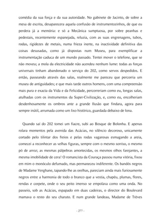 comédia da sua força e da sua autoridade. No gabinete de Jacinto, de sobre a
mesa de escrita, desaparecera aquela confusão de instrumentozinhos, de que eu
perdera já a memória: e só a Mecânica sumptuosa, por sobre peanhas e
pedestais, recentemente espanejada, reluzia, com as suas engrenagens, tubos,
rodas, rigidezes de metais, numa frieza inerte, na inactividade definitiva das
coisas desusadas, como já dispostas num Museu, para exemplificar a
instrumentação caduca de um mundo passado. Tentei mover o telefone, que se
não moveu; a mola da electricidade não acendeu nenhum lume: todas as forças
universais tinham abandonado o serviço do 202, como servos despedidos. E
então, passeando através das salas, realmente me pareceu que percorria um
museu de antiguidades; e que mais tarde outros homens, com uma compreensão
mais pura e exacta da Vida e da Felicidade, percorreriam como eu, longas salas,
atulhadas com os instrumentos da Super-Civilização, e, como eu, encolheriam
desdenhosamente os ombros ante a grande Ilusão que findara, agora para
sempre inútil, arrumada como um lixo histórico, guardada debaixo de lona.


  Quando saí do 202 tomei um fiacre, subi ao Bosque de Bolonha. E apenas
rolara momentos pela avenida das Acácias, no silêncio decoroso, unicamente
cortado pelo tilintar dos freios e pelas rodas vagarosas esmagando a areia,
comecei a reconhecer as velhas figuras, sempre com o mesmo sorriso, o mesmo
pó de arroz; as mesmas pálpebras amortecidas, os mesmos olhos farejantes, a
mesma imobilidade de cera! O romancista da Couraça passou numa vitória, fixou
em mim o monóculo defumado, mas permaneceu indiferente. Os bandós negros
de Madame Verghane, tapando-lhe as orelhas, pareciam ainda mais furiosamente
negros entre a harmonia de todo o branco que a vestia, chapéu, plumas, flores,
rendas e corpete, onde o seu peito imenso se empolava como uma onda. No
passeio, sob as Acácias, espapado em duas cadeiras, o director do Boulevard
mamava o resto do seu charuto. E num grande landeau, Madame de Trèves


                                    - 277 -
 