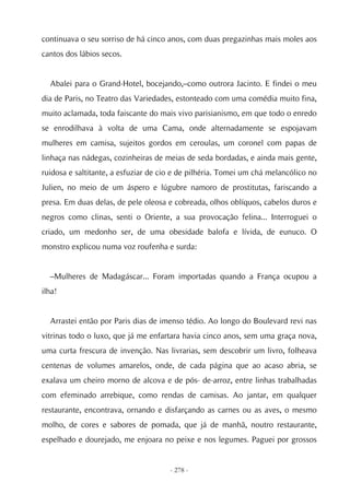 continuava o seu sorriso de há cinco anos, com duas pregazinhas mais moles aos
cantos dos lábios secos.


  Abalei para o Grand-Hotel, bocejando,–como outrora Jacinto. E findei o meu
dia de Paris, no Teatro das Variedades, estonteado com uma comédia muito fina,
muito aclamada, toda faiscante do mais vivo parisianismo, em que todo o enredo
se enrodilhava à volta de uma Cama, onde alternadamente se espojavam
mulheres em camisa, sujeitos gordos em ceroulas, um coronel com papas de
linhaça nas nádegas, cozinheiras de meias de seda bordadas, e ainda mais gente,
ruidosa e saltitante, a esfuziar de cio e de pilhéria. Tomei um chá melancólico no
Julien, no meio de um áspero e lúgubre namoro de prostitutas, fariscando a
presa. Em duas delas, de pele oleosa e cobreada, olhos oblíquos, cabelos duros e
negros como clinas, senti o Oriente, a sua provocação felina... Interroguei o
criado, um medonho ser, de uma obesidade balofa e lívida, de eunuco. O
monstro explicou numa voz roufenha e surda:


  –Mulheres de Madagáscar... Foram importadas quando a França ocupou a
ilha!


  Arrastei então por Paris dias de imenso tédio. Ao longo do Boulevard revi nas
vitrinas todo o luxo, que já me enfartara havia cinco anos, sem uma graça nova,
uma curta frescura de invenção. Nas livrarias, sem descobrir um livro, folheava
centenas de volumes amarelos, onde, de cada página que ao acaso abria, se
exalava um cheiro morno de alcova e de pós- de-arroz, entre linhas trabalhadas
com efeminado arrebique, como rendas de camisas. Ao jantar, em qualquer
restaurante, encontrava, ornando e disfarçando as carnes ou as aves, o mesmo
molho, de cores e sabores de pomada, que já de manhã, noutro restaurante,
espelhado e dourejado, me enjoara no peixe e nos legumes. Paguei por grossos


                                      - 278 -
 