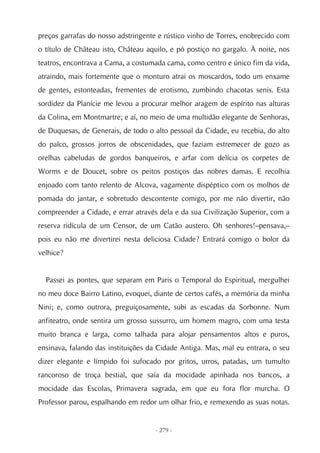 preços garrafas do nosso adstringente e rústico vinho de Torres, enobrecido com
o título de Château isto, Château aquilo, e pó postiço no gargalo. À noite, nos
teatros, encontrava a Cama, a costumada cama, como centro e único fim da vida,
atraindo, mais fortemente que o monturo atrai os moscardos, todo um enxame
de gentes, estonteadas, frementes de erotismo, zumbindo chacotas senis. Esta
sordidez da Planície me levou a procurar melhor aragem de espírito nas alturas
da Colina, em Montmartre; e aí, no meio de uma multidão elegante de Senhoras,
de Duquesas, de Generais, de todo o alto pessoal da Cidade, eu recebia, do alto
do palco, grossos jorros de obscenidades, que faziam estremecer de gozo as
orelhas cabeludas de gordos banqueiros, e arfar com delícia os corpetes de
Worms e de Doucet, sobre os peitos postiços das nobres damas. E recolhia
enjoado com tanto relento de Alcova, vagamente dispéptico com os molhos de
pomada do jantar, e sobretudo descontente comigo, por me não divertir, não
compreender a Cidade, e errar através dela e da sua Civilização Superior, com a
reserva ridícula de um Censor, de um Catão austero. Oh senhores!–pensava,–
pois eu não me divertirei nesta deliciosa Cidade? Entrará comigo o bolor da
velhice?


  Passei as pontes, que separam em Paris o Temporal do Espiritual, mergulhei
no meu doce Bairro Latino, evoquei, diante de certos cafés, a memória da minha
Nini; e, como outrora, preguiçosamente, subi as escadas da Sorbonne. Num
anfiteatro, onde sentira um grosso sussurro, um homem magro, com uma testa
muito branca e larga, como talhada para alojar pensamentos altos e puros,
ensinava, falando das instituições da Cidade Antiga. Mas, mal eu entrara, o seu
dizer elegante e límpido foi sufocado por gritos, urros, patadas, um tumulto
rancoroso de troça bestial, que saía da mocidade apinhada nos bancos, a
mocidade das Escolas, Primavera sagrada, em que eu fora flor murcha. O
Professor parou, espalhando em redor um olhar frio, e remexendo as suas notas.


                                    - 279 -
 