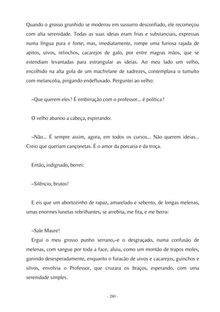 Quando o grosso grunhido se moderou em sussurro desconfiado, ele recomeçou
com alta serenidade. Todas as suas ideias eram frias e substanciais, expressas
numa língua pura e forte; mas, imediatamente, rompe uma furiosa rajada de
apitos, uivos, relinchos, cacarejos de galo, por entre magras mãos, que se
estendiam levantadas para estrangular as ideias. Ao meu lado um velho,
encolhido na alta gola de um macfrelane de xadrezes, contemplava o tumulto
com melancolia, pingando endefluxado. Perguntei ao velho:


  –Que querem eles? É embirração com o professor... é política?


  O velho abanou a cabeça, espirrando:


  –Não... É sempre assim, agora, em todos os cursos... Não querem ideias...
Creio que queriam cançonetas. É o amor da porcaria e da troça.


  Então, indignado, berrei:


  –Silêncio, brutos!


  E eis que um abortozinho de rapaz, amarelado e sebento, de longas melenas,
umas enormes lunetas rebrilhantes, se arrebita, me fita, e me berra:


  –Sale Maure!
  Ergui o meu grosso punho serrano,–e o desgraçado, numa confusão de
melenas, com sangue por toda a face, aluiu, como um montão de trapos moles,
ganindo desesperadamente, enquanto o furacão de uivos e cacarejos, guinchos e
silvos, envolvia o Professor, que cruzara os braços, esperando, com uma
serenidade simples.


                                      - 280 -
 