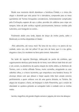 Desde esse momento decidi abandonar a fastidiosa Cidade; e o único dia
alegre e divertido que nela passei foi o derradeiro, comprando para os meus
queridinhos de Tormes brinquedos consideráveis, tremendamente complicados
pela Civilização,–vapores de aço e cobre, providos de caldeiras para viajar em
tanques; leões de pele verídica rugindo pavorosamente, bonecas vestidas pela
Laferrière, com fonógrafo no ventre...


  Finalmente abalei uma tarde, depois de lançar da minha janela, sobre o
Boulevard, as minhas despedidas à Cidade:


  –Pois adeusinho, até nunca mais! Na lama do teu vício e na poeira da tua
vaidade, outra vez, não me pilhas! O que tens de bom, que é o teu génio,
elegante e claro, lá o receberei na Serra pelo correio. Adeusinho!


  Na tarde do seguinte Domingo, debruçado da janela do comboio, que
vagarosamente deslizava pela borda do rio lento, num silêncio todo feito de azul
e sol, avistei, na plataforma da quieta estação da minha aldeia, os Senhores de
Tormes, com a minha afilhada Teresa, muito vermelha, arregalando os seus
soberbos olhos, e o bravo Jacintinho, que empunhava uma bandeira branca. O
alvoroço ditoso com que abracei e beijei aquela tribo bem amada conviria
perfeitamente a quem voltasse vivo de uma guerra distante, na Tartária. Na
alegria de recuperar a Serra, até beijoquei o chefe Pimentinha, que a estalar de
obesidade se açodava gritando ao carregador todo o cuidado com as minhas
malas.


  Jacinto, magnífico, de grande chapéu serrano e jaqueta, de novo me abraçou:




                                         - 281 -
 