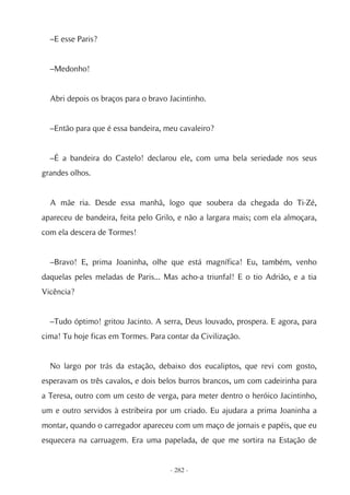–E esse Paris?


  –Medonho!


  Abri depois os braços para o bravo Jacintinho.


  –Então para que é essa bandeira, meu cavaleiro?


  –É a bandeira do Castelo! declarou ele, com uma bela seriedade nos seus
grandes olhos.


  A mãe ria. Desde essa manhã, logo que soubera da chegada do Ti-Zé,
apareceu de bandeira, feita pelo Grilo, e não a largara mais; com ela almoçara,
com ela descera de Tormes!


  –Bravo! E, prima Joaninha, olhe que está magnífica! Eu, também, venho
daquelas peles meladas de Paris... Mas acho-a triunfal! E o tio Adrião, e a tia
Vicência?


  –Tudo óptimo! gritou Jacinto. A serra, Deus louvado, prospera. E agora, para
cima! Tu hoje ficas em Tormes. Para contar da Civilização.


  No largo por trás da estação, debaixo dos eucaliptos, que revi com gosto,
esperavam os três cavalos, e dois belos burros brancos, um com cadeirinha para
a Teresa, outro com um cesto de verga, para meter dentro o heróico Jacintinho,
um e outro servidos à estribeira por um criado. Eu ajudara a prima Joaninha a
montar, quando o carregador apareceu com um maço de jornais e papéis, que eu
esquecera na carruagem. Era uma papelada, de que me sortira na Estação de


                                     - 282 -
 