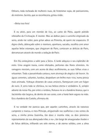 Orleans, toda recheada de mulheres nuas, de historietas sujas, de parisianismo,
de erotismo. Jacinto, que as reconhecera, gritou rindo:


  –Deita isso fora!


  E eu atirei, para um montão de lixo, ao canto do Pátio, aquele pútrido
rebotalho da Civilização. E montei. Mas ao dobrar para o caminho empinado da
serra, ainda me voltei, para gritar adeus ao Pimenta, de quem me esquecera. O
digno chefe, debruçado sobre o monturo, apanhava, sacudia, recolhia com amor
aquelas belas estampas, que chegavam de Paris, contavam as delícias de Paris,
derramavam através do mundo a sedução de Paris.


  Em fila começámos a subir para a Serra. A tarde adoçava o seu esplendor de
estio. Uma aragem trazia, como ofertados, perfumes das flores silvestres. As
ramagens moviam, com um aceno de doce acolhimento, as suas folhas vivas e
reluzentes. Toda a passarinhada cantava, num alvoroço de alegria e de louvor. As
águas correntes, saltantes, luzidias, despediam um brilho mais vivo, numa pressa
mais animada. Vidraças distantes de casas amáveis, flamejavam com um fulgor
de ouro. A serra toda se ofertava, na sua beleza eterna e verdadeira. E, sempre
adiante da nossa fila, por entre a verdura, flutuava no ar a bandeira branca, que o
Jacintinho não largava, de dentro do seu cesto, com a haste bem segura na mão.
Era a bandeira do Castelo, afirmara ele.


  E na verdade me parecia que, por aqueles caminhos, através da natureza
campestre e mansa,–o meu Príncipe, atrigueirado nas soalheiras e nos ventos da
serra, a minha prima Joaninha, tão doce e risonha mãe, os dois primeiros
representantes da sua abençoada tribo, e eu–, tão longe de amarguradas ilusões e
de falsas delícias, trilhando um solo eterno, e de eterna solidez, com a alma


                                      - 283 -
 