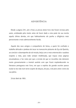 ADVERTÊNCIA



  Desde a página 241, até o final, as provas deste livro não foram revistas pelo
autor, arrebatado pela morte antes de haver dado a esta parte da sua escrita
aquela última demão, em que habitualmente ele punha a diligência mais
perseverante e mais admiravelmente lúcida.


  Aquele dos seus amigos e companheiro de letras, a quem foi confiado o
trabalho delicado e piedoso de tocar no manuscrito póstumo de Eça de Queirós,
ao concluir o desempenho de tal missão, beija com o mais enternecido e saudoso
respeito a mão, para todo sempre imobilizada, que traçou estas páginas
encantadoras; e faz votos por que a revisão de que se incumbiu não deslustre
muito grosseiramente a imortal auréola com que ficará resplandecendo na
literatura portuguesa este livro, em que o espírito do grande escritor parece
exalar-se da vida num terno suspiro de doçura, de paz, e de puro amor à terra da
sua pátria.


  24 de Abril de 1901.




                                     - 285 -
 