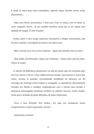 E ainda os havia para colar estampilhas, imprimir datas, derreter lacres, cintar
documentos...


  –Mas com efeito, acrescentou, é uma seca. Com as molas, com os bicos, às
vezes magoam, ferem... Já me sucedeu inutilizar cartas por as ter sujado com
dedadas de sangue. É uma maçada!


  Então, como o meu amigo espreitara novamente o relógio monumental, não
lhe quis retardar a consolação da ducha e da malva-rosa.


  –Bem, Jacinto, já te revi, já me contentei... Agora até amanhã, com as malas.


  –Que diabo, Zé Fernandes, espera um momento... Vamos pela sala de jantar.
Talvez te tentes!


  E, através da Biblioteca, penetramos na sala de jantar,–que me encantou pelo
seu luxo sereno e fresco. Uma madeira branca, lacada, mais lustrosa e macia que
cetim, revestia as paredes, encaixilhando medalhões de damasco cor de
morango, de morango muito maduro e esmagado: os aparadores, discretamente
lavrados em florões e rocalhas, resplandeciam com a mesma laca nevada: e
damascos amorangados estofavam também as cadeiras, brancas, muito amplas,
feitas para a lentidão de gulas delicadas, de gulas intelectuais.


  –Viva o meu Príncipe! Sim senhor... Eis aqui um comedouro muito
compreensível e muito repousante, Jacinto!


  –Então janta, homem!




                                        - 29 -
 