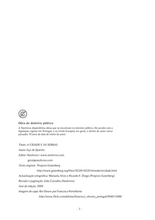 Obra do domínio público
A Neolivros disponibiliza obras que se encontram no domínio público. De acordo com a
legislação vigente em Portugal, e na União Europeia em geral, o direito de autor vence
passados 70 anos da data de morte do autor.



Título: A CIDADE E AS SERRAS
Autor: Eça de Queirós
Editor: Neolivros | www.neolivros.com
        geral@neolivros.com
Texto original: Projecto Gutenberg
                http://www.gutenberg.org/files/18220/18220-h/modern/cidade.html
Actualização ortográfica: Manuela Alves e Ricardo F. Diogo (Projecto Gutenberg)
Revisão e paginação: João Carvalho (Neolivros)
Ano de edição: 2009
Imagem de capa: Rio Douro por Francisco-PortoNorte
                  http://www.flickr.com/photos/francisco_oliveira_portugal/569013498/



                                                     -3-
 