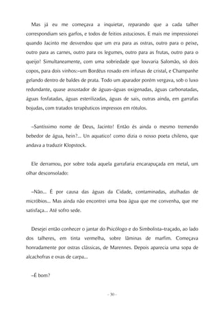 Mas já eu me começava a inquietar, reparando que a cada talher
correspondiam seis garfos, e todos de feitios astuciosos. E mais me impressionei
quando Jacinto me desvendou que um era para as ostras, outro para o peixe,
outro para as carnes, outro para os legumes, outro para as frutas, outro para o
queijo! Simultaneamente, com uma sobriedade que louvaria Salomão, só dois
copos, para dois vinhos:–um Bordéus rosado em infusas de cristal, e Champanhe
gelando dentro de baldes de prata. Todo um aparador porém vergava, sob o luxo
redundante, quase assustador de águas–águas oxigenadas, águas carbonatadas,
águas fosfatadas, águas esterilizadas, águas de sais, outras ainda, em garrafas
bojudas, com tratados terapêuticos impressos em rótulos.


  –Santíssimo nome de Deus, Jacinto! Então és ainda o mesmo tremendo
bebedor de água, hein?... Un aquatico! como dizia o nosso poeta chileno, que
andava a traduzir Klopstock.


  Ele derramou, por sobre toda aquela garrafaria encarapuçada em metal, um
olhar desconsolado:


  –Não... É por causa das águas da Cidade, contaminadas, atulhadas de
micróbios... Mas ainda não encontrei uma boa água que me convenha, que me
satisfaça... Até sofro sede.


  Desejei então conhecer o jantar do Psicólogo e do Simbolista–traçado, ao lado
dos talheres, em tinta vermelha, sobre lâminas de marfim. Começava
honradamente por ostras clássicas, de Marennes. Depois aparecia uma sopa de
alcachofras e ovas de carpa...


  –É bom?


                                     - 30 -
 