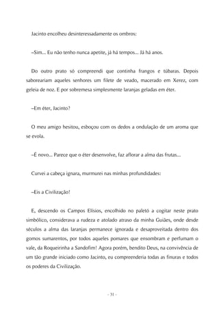 Jacinto encolheu desinteressadamente os ombros:


  –Sim... Eu não tenho nunca apetite, já há tempos... Já há anos.


  Do outro prato só compreendi que continha frangos e túbaras. Depois
saboreariam aqueles senhores um filete de veado, macerado em Xerez, com
geleia de noz. E por sobremesa simplesmente laranjas geladas em éter.


  –Em éter, Jacinto?


  O meu amigo hesitou, esboçou com os dedos a ondulação de um aroma que
se evola.


  –É novo... Parece que o éter desenvolve, faz aflorar a alma das frutas...


  Curvei a cabeça ignara, murmurei nas minhas profundidades:


  –Eis a Civilização!


  E, descendo os Campos Elísios, encolhido no paletó a cogitar neste prato
simbólico, considerava a rudeza e atolado atraso da minha Guiães, onde desde
séculos a alma das laranjas permanece ignorada e desaproveitada dentro dos
gomos sumarentos, por todos aqueles pomares que ensombram e perfumam o
vale, da Roqueirinha a Sandofim! Agora porém, bendito Deus, na convivência de
um tão grande iniciado como Jacinto, eu compreenderia todas as finuras e todos
os poderes da Civilização.




                                       - 31 -
 