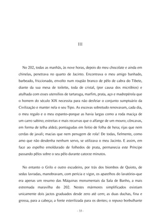 III




  No 202, todas as manhãs, às nove horas, depois do meu chocolate e ainda em
chinelas, penetrava no quarto de Jacinto. Encontrava o meu amigo banhado,
barbeado, friccionado, envolto num roupão branco de pêlo de cabra do Tibete,
diante da sua mesa de toilette, toda de cristal, (por causa dos micróbios) e
atulhada com esses utensílios de tartaruga, marfim, prata, aço e madrepérola que
o homem do século XIX necessita para não desfeiar o conjunto sumptuário da
Civilização e manter nela o seu Tipo. As escovas sobretudo renovavam, cada dia,
o meu regalo e o meu espanto–porque as havia largas como a roda maciça de
um carro sabino; estreitas e mais recurvas que o alfange de um mouro; côncavas,
em forma de telha aldeã; pontiagudas em feitio de folha de hera; rijas que nem
cerdas de javali; macias que nem penugem de rola! De todas, fielmente, como
amo que não desdenha nenhum servo, se utilizava o meu Jacinto. E assim, em
face ao espelho emoldurado de folhedos de prata, permanecia este Príncipe
passando pêlos sobre o seu pêlo durante catorze minutos.


  No entanto o Grilo e outro escudeiro, por trás dos biombos de Quioto, de
sedas lavradas, manobravam, com perícia e vigor, os aparelhos do lavatório–que
era apenas um resumo das Máquinas monumentais da Sala de Banho, a mais
estremada maravilha do 202. Nestes mármores simplificados existiam
unicamente dois jactos graduados desde zero até cem; as duas duchas, fina e
grossa, para a cabeça; a fonte esterilizada para os dentes; o repuxo borbulhante

                                     - 33 -
 