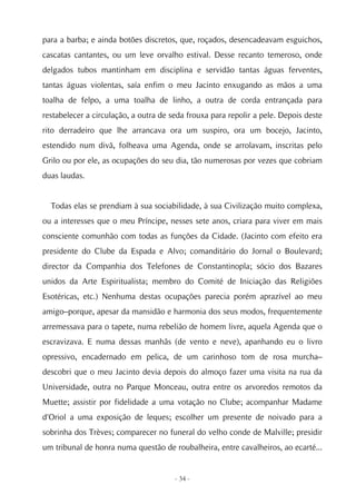 para a barba; e ainda botões discretos, que, roçados, desencadeavam esguichos,
cascatas cantantes, ou um leve orvalho estival. Desse recanto temeroso, onde
delgados tubos mantinham em disciplina e servidão tantas águas ferventes,
tantas águas violentas, saía enfim o meu Jacinto enxugando as mãos a uma
toalha de felpo, a uma toalha de linho, a outra de corda entrançada para
restabelecer a circulação, a outra de seda frouxa para repolir a pele. Depois deste
rito derradeiro que lhe arrancava ora um suspiro, ora um bocejo, Jacinto,
estendido num divã, folheava uma Agenda, onde se arrolavam, inscritas pelo
Grilo ou por ele, as ocupações do seu dia, tão numerosas por vezes que cobriam
duas laudas.


  Todas elas se prendiam à sua sociabilidade, à sua Civilização muito complexa,
ou a interesses que o meu Príncipe, nesses sete anos, criara para viver em mais
consciente comunhão com todas as funções da Cidade. (Jacinto com efeito era
presidente do Clube da Espada e Alvo; comanditário do Jornal o Boulevard;
director da Companhia dos Telefones de Constantinopla; sócio dos Bazares
unidos da Arte Espiritualista; membro do Comité de Iniciação das Religiões
Esotéricas, etc.) Nenhuma destas ocupações parecia porém aprazível ao meu
amigo–porque, apesar da mansidão e harmonia dos seus modos, frequentemente
arremessava para o tapete, numa rebelião de homem livre, aquela Agenda que o
escravizava. E numa dessas manhãs (de vento e neve), apanhando eu o livro
opressivo, encadernado em pelica, de um carinhoso tom de rosa murcha–
descobri que o meu Jacinto devia depois do almoço fazer uma visita na rua da
Universidade, outra no Parque Monceau, outra entre os arvoredos remotos da
Muette; assistir por fidelidade a uma votação no Clube; acompanhar Madame
d'Oriol a uma exposição de leques; escolher um presente de noivado para a
sobrinha dos Trèves; comparecer no funeral do velho conde de Malville; presidir
um tribunal de honra numa questão de roubalheira, entre cavalheiros, ao ecarté...


                                       - 34 -
 
