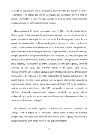 E ainda se acavalavam outras indicações, escrevinhadas por Jacinto a lápis:–
«Carroceiro–Five-oclock dos Efrains–A pequena das Variedades–Levar a nota ao
jornal...» Considerei o meu Príncipe. Estirado no divã, de olhos miserrimamente
cerrados, bocejava, num bocejo imenso e mudo.


  Mas os afazeres de Jacinto começavam logo no 202, cedo, depois do banho.
Desde as oito horas a campainha do telefone repicava por ele, com impaciência,
quase com cólera, como por um escravo tardio. E mal enxugado, dentro do seu
roupão de pêlo de cabra do Tibete ou de grossas pijamas de pelúcia cor de ouro
velho, constantemente saía ao corredor a cochichar com sujeitos tão apressados,
que conservavam na mão o guarda-chuva pingando sobre o tapete. Um desses,
sempre presente (e que pertencia decerto aos Telefones de Constantinopla), era
temeroso–todo ele chupado, tisnado, com maus dentes, sobraçando uma enorme
pasta sebenta, e dardejando, de entre a alta gola de uma peliça puída, como da
abertura de um covil, dois olhinhos torvos e de rapina. Sem cessar,
inexoravelmente, um escudeiro aparecia, com bilhetes numa salva... Depois eram
fornecedores de Indústria e de Arte; negociantes de cavalos, rubicundos e de
paletó branco; inventores com grossos rolos de papel; alfarrabistas trazendo na
algibeira uma edição «única», quase inverosímil, de Ulrich Zell ou do Lapidanus.
Jacinto circulava estonteado pelo 202, rabiscando a carteira, repicando o
telefone, desatando nervosamente pacotes, sacudindo ao passar algum
emboscado que surdia das sombras da antecâmara, estendia como um trabuco o
seu memorial ou o seu catálogo!


  Ao meio-dia, um tantã argentino e melancólico ressoava, chamando ao
almoço. Com o Figaro ou as Novidades abertas sobre o prato, eu esperava
sempre meia hora pelo meu Príncipe, que entrava numa rajada, consultando o
relógio, exalando com a face moída o seu queixume eterno:


                                     - 35 -
 