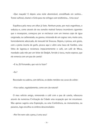–Que maçada! E depois uma noite abominável, enrodilhada em sonhos...
Tomei sulforal, chamei o Grilo para me esfregar com terebintina... Uma seca!


  Espalhava pela mesa um olhar já farto. Nenhum prato, por mais engenhoso, o
seduzia;–e, como através do seu tumulto matinal fumava incontáveis cigarretes
que o ressequiam, começava por se encharcar com um imenso copo de água
oxigenada, ou carbonatada, ou gasosa, misturada de um cognac raro, muito caro,
horrendamente adocicado, de moscatel de Siracusa. Depois, à pressa, sem gosto,
com a ponta incerta do garfo, picava aqui e além uma lasca de fiambre, uma
febra de lagosta;–e reclamava impacientemente o café, um café de Moca,
mandado cada mês por um feitor do Dedjah, fervido à turca, muito espesso, que
ele remexia com um pau de canela!


  –E tu, Zé Fernandes, que vais tu fazer?


  –Eu?


  Recostado na cadeira, com delícias, os dedos metidos nas cavas do colete:


  –Vou vadiar, regaladamente, como um cão natural!


  O meu solícito amigo, remexendo o café com o pau de canela, rebuscava
através da numerosa Civilização da Cidade uma ocupação que me encantasse.
Mas apenas sugeria uma Exposição, ou uma Conferência, ou monumentos, ou
passeios, logo encolhia os ombros desconsolados:


  –Por fim nem vale a pena, é uma seca!


                                      - 36 -
 