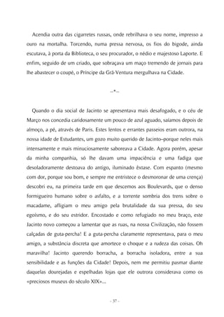 Acendia outra das cigarretes russas, onde rebrilhava o seu nome, impresso a
ouro na mortalha. Torcendo, numa pressa nervosa, os fios do bigode, ainda
escutava, à porta da Biblioteca, o seu procurador, o nédio e majestoso Laporte. E
enfim, seguido de um criado, que sobraçava um maço tremendo de jornais para
lhe abastecer o coupé, o Príncipe da Grã-Ventura mergulhava na Cidade.


                                      --*--


  Quando o dia social de Jacinto se apresentava mais desafogado, e o céu de
Março nos concedia caridosamente um pouco de azul aguado, saíamos depois de
almoço, a pé, através de Paris. Estes lentos e errantes passeios eram outrora, na
nossa idade de Estudantes, um gozo muito querido de Jacinto–porque neles mais
intensamente e mais minuciosamente saboreava a Cidade. Agora porém, apesar
da minha companhia, só lhe davam uma impaciência e uma fadiga que
desoladoramente destoava do antigo, iluminado êxtase. Com espanto (mesmo
com dor, porque sou bom, e sempre me entristece o desmoronar de uma crença)
descobri eu, na primeira tarde em que descemos aos Boulevards, que o denso
formigueiro humano sobre o asfalto, e a torrente sombria dos trens sobre o
macadame, afligiam o meu amigo pela brutalidade da sua pressa, do seu
egoísmo, e do seu estridor. Encostado e como refugiado no meu braço, este
Jacinto novo começou a lamentar que as ruas, na nossa Civilização, não fossem
calçadas de guta-percha! E a guta-percha claramente representava, para o meu
amigo, a substância discreta que amortece o choque e a rudeza das coisas. Oh
maravilha! Jacinto querendo borracha, a borracha isoladora, entre a sua
sensibilidade e as funções da Cidade! Depois, nem me permitiu pasmar diante
daquelas dourejadas e espelhadas lojas que ele outrora considerava como os
«preciosos museus do século XIX»...


                                      - 37 -
 