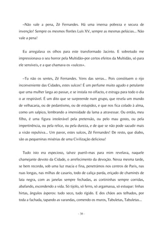 –Não vale a pena, Zé Fernandes. Há uma imensa pobreza e secura de
invenção! Sempre os mesmos florões Luís XV, sempre as mesmas pelúcias... Não
vale a pena!


  Eu arregalava os olhos para este transformado Jacinto. E sobretudo me
impressionava o seu horror pela Multidão–por certos efeitos da Multidão, só para
ele sensíveis, e a que chamava os «sulcos».


  –Tu não os sentes, Zé Fernandes. Vens das serras... Pois constituem o rijo
inconveniente das Cidades, estes sulcos! É um perfume muito agudo e petulante
que uma mulher larga ao passar, e se instala no olfacto, e estraga para todo o dia
o ar respirável. É um dito que se surpreende num grupo, que revela um mundo
de velhacaria, ou de pedantismo, ou de estupidez, e que nos fica colado à alma,
como um salpico, lembrando a imensidade da lama a atravessar. Ou então, meu
filho, é uma figura intolerável pela pretensão, ou pelo mau gosto, ou pela
impertinência, ou pela relice, ou pela dureza, e de que se não pode sacudir mais
a visão repulsiva... Um pavor, estes sulcos, Zé Fernandes! De resto, que diabo,
são as pequeninas misérias de uma Civilização deliciosa!


  Tudo isto era especioso, talvez pueril–mas para mim revelava, naquele
chamejante devoto da Cidade, o arrefecimento da devoção. Nessa mesma tarde,
se bem recordo, sob uma luz macia e fina, penetrámos nos centros de Paris, nas
ruas longas, nas milhas de casario, todo de caliça parda, eriçado de chaminés de
lata negra, com as janelas sempre fechadas, as cortininhas sempre corridas,
abafando, escondendo a vida. Só tijolo, só ferro, só argamassa, só estuque: linhas
hirtas, ângulos ásperos: tudo seco, tudo rígido. E dos chãos aos telhados, por
toda a fachada, tapando as varandas, comendo os muros, Tabuletas, Tabuletas...


                                      - 38 -
 