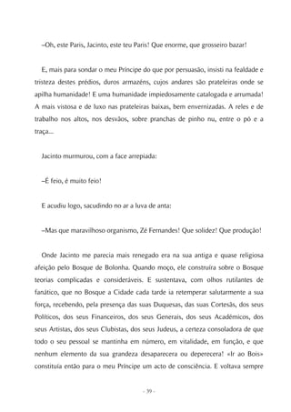 –Oh, este Paris, Jacinto, este teu Paris! Que enorme, que grosseiro bazar!


  E, mais para sondar o meu Príncipe do que por persuasão, insisti na fealdade e
tristeza destes prédios, duros armazéns, cujos andares são prateleiras onde se
apilha humanidade! E uma humanidade impiedosamente catalogada e arrumada!
A mais vistosa e de luxo nas prateleiras baixas, bem envernizadas. A reles e de
trabalho nos altos, nos desvãos, sobre pranchas de pinho nu, entre o pó e a
traça...


  Jacinto murmurou, com a face arrepiada:


  –É feio, é muito feio!


  E acudiu logo, sacudindo no ar a luva de anta:


  –Mas que maravilhoso organismo, Zé Fernandes! Que solidez! Que produção!


  Onde Jacinto me parecia mais renegado era na sua antiga e quase religiosa
afeição pelo Bosque de Bolonha. Quando moço, ele construíra sobre o Bosque
teorias complicadas e consideráveis. E sustentava, com olhos rutilantes de
fanático, que no Bosque a Cidade cada tarde ia retemperar salutarmente a sua
força, recebendo, pela presença das suas Duquesas, das suas Cortesãs, dos seus
Políticos, dos seus Financeiros, dos seus Generais, dos seus Académicos, dos
seus Artistas, dos seus Clubistas, dos seus Judeus, a certeza consoladora de que
todo o seu pessoal se mantinha em número, em vitalidade, em função, e que
nenhum elemento da sua grandeza desaparecera ou deperecera! «Ir ao Bois»
constituía então para o meu Príncipe um acto de consciência. E voltava sempre


                                      - 39 -
 
