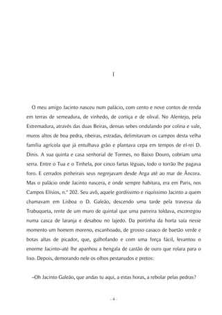 I




  O meu amigo Jacinto nasceu num palácio, com cento e nove contos de renda
em terras de semeadura, de vinhedo, de cortiça e de olival. No Alentejo, pela
Estremadura, através das duas Beiras, densas sebes ondulando por colina e vale,
muros altos de boa pedra, ribeiras, estradas, delimitavam os campos desta velha
família agrícola que já entulhava grão e plantava cepa em tempos de el-rei D.
Dinis. A sua quinta e casa senhorial de Tormes, no Baixo Douro, cobriam uma
serra. Entre o Tua e o Tinhela, por cinco fartas léguas, todo o torrão lhe pagava
foro. E cerrados pinheirais seus negrejavam desde Arga até ao mar de Âncora.
Mas o palácio onde Jacinto nascera, e onde sempre habitara, era em Paris, nos
Campos Elísios, n.º 202. Seu avô, aquele gordíssimo e riquíssimo Jacinto a quem
chamavam em Lisboa o D. Galeão, descendo uma tarde pela travessa da
Trabuqueta, rente de um muro de quintal que uma parreira toldava, escorregou
numa casca de laranja e desabou no lajedo. Da portinha da horta saía nesse
momento um homem moreno, escanhoado, de grosso casaco de baetão verde e
botas altas de picador, que, galhofando e com uma força fácil, levantou o
enorme Jacinto–até lhe apanhou a bengala de castão de ouro que rolara para o
lixo. Depois, demorando nele os olhos pestanudos e pretos:


  –Oh Jacinto Galeão, que andas tu aqui, a estas horas, a rebolar pelas pedras?



                                      -4-
 
