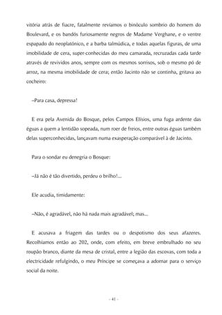 vitória atrás de fiacre, fatalmente revíamos o binóculo sombrio do homem do
Boulevard, e os bandós furiosamente negros de Madame Verghane, e o ventre
espapado do neoplatónico, e a barba talmúdica, e todas aquelas figuras, de uma
imobilidade de cera, super-conhecidas do meu camarada, recruzadas cada tarde
através de revividos anos, sempre com os mesmos sorrisos, sob o mesmo pó de
arroz, na mesma imobilidade de cera; então Jacinto não se continha, gritava ao
cocheiro:


  –Para casa, depressa!


  E era pela Avenida do Bosque, pelos Campos Elísios, uma fuga ardente das
éguas a quem a lentidão sopeada, num roer de freios, entre outras éguas também
delas superconhecidas, lançavam numa exasperação comparável à de Jacinto.


  Para o sondar eu denegria o Bosque:


  –Já não é tão divertido, perdeu o brilho!...


  Ele acudia, timidamente:


  –Não, é agradável, não há nada mais agradável; mas...


  E acusava a friagem das tardes ou o despotismo dos seus afazeres.
Recolhíamos então ao 202, onde, com efeito, em breve embrulhado no seu
roupão branco, diante da mesa de cristal, entre a legião das escovas, com toda a
electricidade refulgindo, o meu Príncipe se começava a adornar para o serviço
social da noite.




                                       - 41 -
 