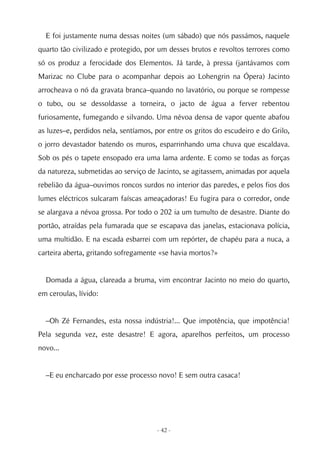 E foi justamente numa dessas noites (um sábado) que nós passámos, naquele
quarto tão civilizado e protegido, por um desses brutos e revoltos terrores como
só os produz a ferocidade dos Elementos. Já tarde, à pressa (jantávamos com
Marizac no Clube para o acompanhar depois ao Lohengrin na Ópera) Jacinto
arrocheava o nó da gravata branca–quando no lavatório, ou porque se rompesse
o tubo, ou se dessoldasse a torneira, o jacto de água a ferver rebentou
furiosamente, fumegando e silvando. Uma névoa densa de vapor quente abafou
as luzes–e, perdidos nela, sentíamos, por entre os gritos do escudeiro e do Grilo,
o jorro devastador batendo os muros, esparrinhando uma chuva que escaldava.
Sob os pés o tapete ensopado era uma lama ardente. E como se todas as forças
da natureza, submetidas ao serviço de Jacinto, se agitassem, animadas por aquela
rebelião da água–ouvimos roncos surdos no interior das paredes, e pelos fios dos
lumes eléctricos sulcaram faíscas ameaçadoras! Eu fugira para o corredor, onde
se alargava a névoa grossa. Por todo o 202 ia um tumulto de desastre. Diante do
portão, atraídas pela fumarada que se escapava das janelas, estacionava polícia,
uma multidão. E na escada esbarrei com um repórter, de chapéu para a nuca, a
carteira aberta, gritando sofregamente «se havia mortos?»


  Domada a água, clareada a bruma, vim encontrar Jacinto no meio do quarto,
em ceroulas, lívido:


  –Oh Zé Fernandes, esta nossa indústria!... Que impotência, que impotência!
Pela segunda vez, este desastre! E agora, aparelhos perfeitos, um processo
novo...


  –E eu encharcado por esse processo novo! E sem outra casaca!




                                      - 42 -
 