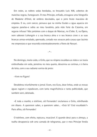 Em redor, as nobres sedas bordadas, os brocatéis Luís XIII, cobertos de
manchas negras, fumegavam. O meu Príncipe, enfiado, enxugava uma fotografia
de Madame d'Oriol, de ombros decotados, que o jorro bruto maculara de
empolas. E eu, com rancor, pensava que na minha Guiães a água aquecia em
seguras panelas–e subia ao meu lavatório, pela mão forte da Catarina, em
seguras infusas! Não jantámos com o duque de Marizac, no Clube. E, na Ópera,
nem saboreei Lohengrin e a sua branca alma e o seu branco cisne e as suas
brancas armas–entalado, aperreado, cortado nos sovacos pela casaca que Jacinto
me emprestara e que rescendia estonteadoramente a flores de Nessari.


                                       --*--


  No domingo, muito cedo, o Grilo, que na véspera escaldara as mãos e as trazia
embrulhadas em seda, penetrou no meu quarto, descerrou as cortinas, e à beira
do leito, com o seu radiante sorriso de preto:


  –Vem no Figaro!


  Desdobrou triunfalmente o jornal. Eram, nos Ecos, doze linhas, onde as nossas
águas rugiam e espadavam, com tanta magnificência e tanta publicidade, que
também sorri, deleitado.


  –E toda a manhã, o telefone, siô Fernandes! exclamava o Grilo, rebrilhando
em ébano. A quererem saber, a quererem saber... «Está lá? Está escaldado?»
Paris aflito, siô Fernandes!


  O telefone, com efeito, repicava, insaciável. E quando desci para o almoço, a
toalha desaparecia sob uma camada de telegramas, que o meu Príncipe fendia


                                       - 43 -
 