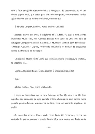 com a faca, enrugado, rosnando contra a «maçada». Só desanuviou, ao ler um
desses papéis azuis, que atirou para cima do meu prato, com o mesmo sorriso
agradado com que de manhã sorríramos, o Grilo e eu:


  –É do Grão-Duque Casimiro... Ratão amável! Coitado!


  Saboreei, através dos ovos, o telegrama de S. Alteza. «O quê! o meu Jacinto
inundado! Muito chic, nos Campos Elísios! Não volto ao 202 sem bóia de
salvação! Compassivo abraço! Casimiro...» Murmurei também com deferência:–
«Amável! Coitado!» Depois, revolvendo lentamente o montão de telegramas
que se alastrava até ao meu copo:


  –Oh Jacinto! Quem é esta Diana que incessantemente te escreve, te telefona,
te telegrafa, te...?


  –Diana?... Diana de Lorge. É uma cocotte. É uma grande cocotte!


  –Tua?


  –Minha, minha... Não! tenho um bocado.


  E como eu lamentava que o meu Príncipe, senhor tão rico e de tão fino
orgulho, por economia de uma gamela própria chafurdasse com outros numa
gamela pública–Jacinto levantou os ombros, com um camarão espetado no
garfo:


  –Tu vens das serras... Uma cidade como Paris, Zé Fernandes, precisa ter
cortesãs de grande pompa e grande fausto. Ora para montar em Paris, nesta


                                    - 44 -
 