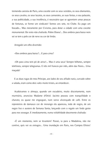 tremenda carestia de Paris, uma cocotte com os seus vestidos, os seus diamantes,
os seus cavalos, os seus lacaios, os seus camarotes, as suas festas, o seu palacete,
a sua publicidade, a sua insolência, é necessário que se agremiem umas poucas
de fortunas, se forme um sindicato! Somos uns sete, no Clube. Eu pago um
bocado... Mas meramente por Civismo, para dotar a cidade com uma cocotte
monumental. De resto não chafurdo. Pobre Diana!... Dos ombros para baixo nem
sei se tem a pele cor de neve ou cor de limão.


  Arregalei um olho divertido:


  –Dos ombros para baixo?... E para cima?


  –Oh para cima tem pó de arroz!... Mas é uma seca! Sempre bilhetes, sempre
telefones, sempre telegramas. E três mil francos por mês, além das flores... Uma
maçada!


  E as duas rugas do meu Príncipe, aos lados do seu afilado nariz, curvado sobre
a salada, eram como dois vales muito tristes, ao entardecer.


  Acabávamos o almoço, quando um escudeiro, muito discretamente, num
murmúrio, anunciou Madame d'Oriol. Jacinto pousou com tranquilidade o
charuto; eu quase me engasguei, num sorvo alvoroçado de café. Entre os
reposteiros de damasco cor de morango ela apareceu, toda de negro, de um
negro liso e austero de Semana Santa, lançando com o regalo um lindo gesto
para nos sossegar. E imediatamente, numa volubilidade docemente chalrada:


  –É um momento, nem se levantem! Passei, ia para a Madalena, não me
contive, quis ver os estragos... Uma inundação em Paris, nos Campos Elísios!


                                       - 45 -
 