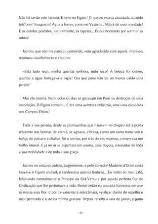 Não há senão este Jacinto. E vem no Figaro! O que eu estava assustada, quando
telefonei! Imaginem! Água a ferver, como no Vesúvio... Mas é de uma novidade!
E os estofos perdidos, naturalmente, os tapetes... Estou morrendo por admirar as
ruínas!


  Jacinto, que não me pareceu comovido, nem agradecido com aquele interesse,
retomara risonhamente o charuto:


  –Está tudo seco, minha querida senhora, tudo seco! A beleza foi ontem,
quando a água fumegava e rugia! Ora que pena não ter ao menos caído uma
parede!


  Mas ela insistia. Nem todos os dias se gozavam em Paris os destroços de uma
inundação. O Figaro contara... E era uma aventura deliciosa, uma casa escaldada
nos Campos Elísios!


  Toda a sua pessoa, desde as plumazinhas que frisavam no chapéu até à ponta
reluzente das botinas de verniz, se agitava, vibrava, como um ramo tenro sob o
boliço do pássaro a chalrar. Só o sorriso, por trás do véu espesso, conservava um
brilho imóvel. E já no ar se espalhara um aroma, uma doçura, emanadas de toda
a sua mobilidade e de toda a sua graça.


  Jacinto no entanto cedera, alegremente: e pelo corredor Madame d'Oriol ainda
louvava o Figaro amável, e confessava quanto tremera... Eu voltei ao meu café,
felicitando mentalmente o Príncipe da Grã-Ventura por aquela perfeita flor de
Civilização que lhe perfumava a vida. Pensei então na apurada harmonia em que
se movia essa flor. E corri vivamente à antecâmara, verificar diante do espelho o
meu penteado e o nó da minha gravata. Depois recolhi à sala de jantar, e junto


                                      - 46 -
 