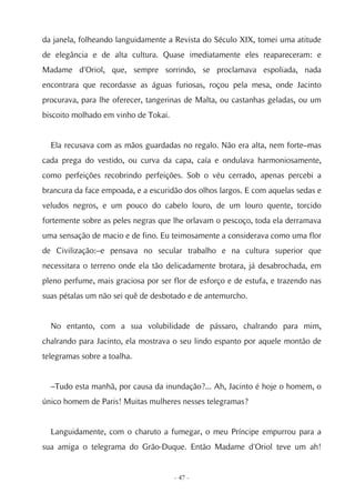 da janela, folheando languidamente a Revista do Século XIX, tomei uma atitude
de elegância e de alta cultura. Quase imediatamente eles reapareceram: e
Madame d'Oriol, que, sempre sorrindo, se proclamava espoliada, nada
encontrara que recordasse as águas furiosas, roçou pela mesa, onde Jacinto
procurava, para lhe oferecer, tangerinas de Malta, ou castanhas geladas, ou um
biscoito molhado em vinho de Tokai.


  Ela recusava com as mãos guardadas no regalo. Não era alta, nem forte–mas
cada prega do vestido, ou curva da capa, caía e ondulava harmoniosamente,
como perfeições recobrindo perfeições. Sob o véu cerrado, apenas percebi a
brancura da face empoada, e a escuridão dos olhos largos. E com aquelas sedas e
veludos negros, e um pouco do cabelo louro, de um louro quente, torcido
fortemente sobre as peles negras que lhe orlavam o pescoço, toda ela derramava
uma sensação de macio e de fino. Eu teimosamente a considerava como uma flor
de Civilização:–e pensava no secular trabalho e na cultura superior que
necessitara o terreno onde ela tão delicadamente brotara, já desabrochada, em
pleno perfume, mais graciosa por ser flor de esforço e de estufa, e trazendo nas
suas pétalas um não sei quê de desbotado e de antemurcho.


  No entanto, com a sua volubilidade de pássaro, chalrando para mim,
chalrando para Jacinto, ela mostrava o seu lindo espanto por aquele montão de
telegramas sobre a toalha.


  –Tudo esta manhã, por causa da inundação?... Ah, Jacinto é hoje o homem, o
único homem de Paris! Muitas mulheres nesses telegramas?


  Languidamente, com o charuto a fumegar, o meu Príncipe empurrou para a
sua amiga o telegrama do Grão-Duque. Então Madame d'Oriol teve um ah!


                                      - 47 -
 