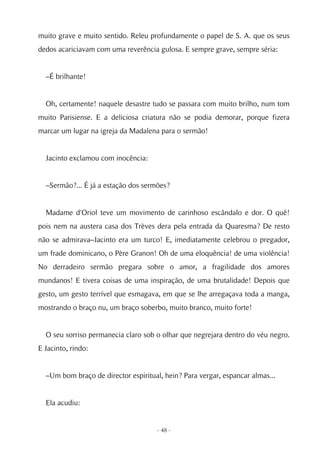 muito grave e muito sentido. Releu profundamente o papel de S. A. que os seus
dedos acariciavam com uma reverência gulosa. E sempre grave, sempre séria:


  –É brilhante!


  Oh, certamente! naquele desastre tudo se passara com muito brilho, num tom
muito Parisiense. E a deliciosa criatura não se podia demorar, porque fizera
marcar um lugar na igreja da Madalena para o sermão!


  Jacinto exclamou com inocência:


  –Sermão?... É já a estação dos sermões?


  Madame d'Oriol teve um movimento de carinhoso escândalo e dor. O quê!
pois nem na austera casa dos Trèves dera pela entrada da Quaresma? De resto
não se admirava–Jacinto era um turco! E, imediatamente celebrou o pregador,
um frade dominicano, o Père Granon! Oh de uma eloquência! de uma violência!
No derradeiro sermão pregara sobre o amor, a fragilidade dos amores
mundanos! E tivera coisas de uma inspiração, de uma brutalidade! Depois que
gesto, um gesto terrível que esmagava, em que se lhe arregaçava toda a manga,
mostrando o braço nu, um braço soberbo, muito branco, muito forte!


  O seu sorriso permanecia claro sob o olhar que negrejara dentro do véu negro.
E Jacinto, rindo:


  –Um bom braço de director espiritual, hein? Para vergar, espancar almas...


  Ela acudiu:


                                     - 48 -
 