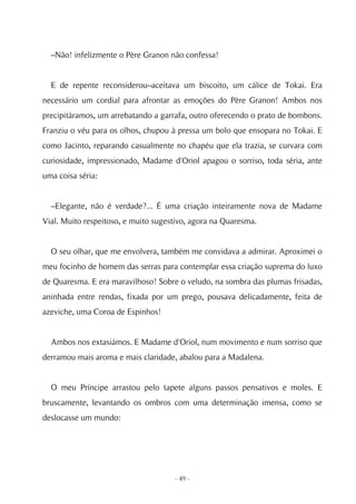 –Não! infelizmente o Père Granon não confessa!


  E de repente reconsiderou–aceitava um biscoito, um cálice de Tokai. Era
necessário um cordial para afrontar as emoções do Père Granon! Ambos nos
precipitáramos, um arrebatando a garrafa, outro oferecendo o prato de bombons.
Franziu o véu para os olhos, chupou à pressa um bolo que ensopara no Tokai. E
como Jacinto, reparando casualmente no chapéu que ela trazia, se curvara com
curiosidade, impressionado, Madame d'Oriol apagou o sorriso, toda séria, ante
uma coisa séria:


  –Elegante, não é verdade?... É uma criação inteiramente nova de Madame
Vial. Muito respeitoso, e muito sugestivo, agora na Quaresma.


  O seu olhar, que me envolvera, também me convidava a admirar. Aproximei o
meu focinho de homem das serras para contemplar essa criação suprema do luxo
de Quaresma. E era maravilhoso! Sobre o veludo, na sombra das plumas frisadas,
aninhada entre rendas, fixada por um prego, pousava delicadamente, feita de
azeviche, uma Coroa de Espinhos!


  Ambos nos extasiámos. E Madame d'Oriol, num movimento e num sorriso que
derramou mais aroma e mais claridade, abalou para a Madalena.


  O meu Príncipe arrastou pelo tapete alguns passos pensativos e moles. E
bruscamente, levantando os ombros com uma determinação imensa, como se
deslocasse um mundo:




                                     - 49 -
 