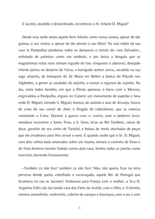 E Jacinto, aturdido e deslumbrado, reconheceu o Sr. Infante D. Miguel!


  Desde essa tarde amou aquele bom Infante como nunca amara, apesar de tão
guloso, o seu ventre, e apesar de tão devoto o seu Deus! Na sala nobre da sua
casa (à Pampulha) pendurou sobre os damascos o retrato do «seu Salvador»,
enfeitado de palmitos como um retábulo, e por baixo a bengala que as
magnânimas mãos reais tinham erguido do lixo. Enquanto o adorável, desejado
Infante penou no desterro de Viena, o barrigudo senhor corria, sacudido na sua
sege amarela, do botequim do Zé Maria em Belém à botica do Plácido nos
Algibebes, a gemer as saudades do anjinho, a tramar o regresso do anjinho. No
dia, entre todos bendito, em que a Pérola apareceu à barra com o Messias,
engrinaldou a Pampulha, ergueu no Caneiro um monumento de papelão e lona
onde D. Miguel, tornado S. Miguel, branco, de auréola e asas de Arcanjo, furava
de cima do seu corcel de Alter o Dragão do Liberalismo, que se estorcia
vomitando a Carta. Durante a guerra com o «outro, com o pedreiro livre»
mandava recoveiros a Santo Tirso, a S. Gens, levar ao Rei fiambres, caixas de
doce, garrafas do seu vinho de Tarrafal, e bolsas de retrós atochadas de peças
que ele ensaboava para lhes avivar o ouro. E quando soube que o Sr. D. Miguel,
com dois velhos baús amarrados sobre um macho, tomara o caminho de Sines e
do final desterro–Jacinto Galeão correu pela casa, fechou todas as janelas como
num luto, berrando furiosamente:


  –Também cá não fico! também cá não fico! Não, não queria ficar na terra
perversa donde partia, esbulhado e escorraçado, aquele Rei de Portugal que
levantava na rua os Jacintos! Embarcou para França com a mulher, a Sr.a D.
Angelina Fafes (da tão falada casa dos Fafes da Avelã); com o filho, o 'Cintinho,
menino amarelinho, molezinho, coberto de caroços e leicenços; com a aia e com


                                      -5-
 