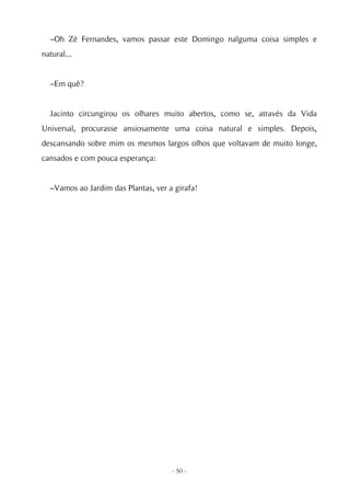 –Oh Zé Fernandes, vamos passar este Domingo nalguma coisa simples e
natural...


  –Em quê?


  Jacinto circungirou os olhares muito abertos, como se, através da Vida
Universal, procurasse ansiosamente uma coisa natural e simples. Depois,
descansando sobre mim os mesmos largos olhos que voltavam de muito longe,
cansados e com pouca esperança:


  –Vamos ao Jardim das Plantas, ver a girafa!




                                     - 50 -
 