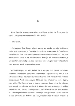 IV




  Nessa fecunda semana, uma noite, recolhíamos ambos da Ópera, quando
Jacinto, bocejando, me anunciou uma festa no 202.


  –Uma festa?...


  –Por causa do Grão-Duque, coitado, que me vai mandar um peixe delicioso e
muito raro que se pesca na Dalmácia. Eu queria um almoço curto. O Grão-Duque
reclamou uma ceia. É um bárbaro, besuntado com literatura do século XVIII, que
ainda acredita em ceias, em Paris! Reúno no domingo três ou quatro mulheres, e
uns dez homens bem típicos, para o divertir. Também aproveitas. Folheias Paris
num resumo... Mas é uma maçada amarga!


  Sem interesse pela sua festa, Jacinto não se afadigou em a compor com relevo
ou brilho. Encomendou apenas uma orquestra de Tziganes (os Tziganes, as suas
jalecas escarlates; a melancolia áspera das Czardas ainda nesses tempos remotos
emocionavam Paris): e mandou, na Biblioteca, ligar o Teatrofone com a Ópera,
com a Comédia Francesa, com o Alcazar e com os Bufos, prevendo todos os
gostos desde o trágico até ao pícaro. Depois no domingo, ao entardecer, ambos
visitámos a mesa da ceia, que resplandecia com as velhas baixelas de D. Galeão.
E a faustosa profusão de orquídeas, em longas silvas por sobre a toalha bordada
a seda, enroladas aos fruteiros de Saxe, transbordando de cristais lavrados e

                                     - 51 -
 