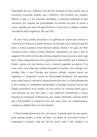 filagranados de ouro, espalhava uma tão fina sensação de luxo e gosto, que eu
murmurei:–«Caramba, bendito, seja o dinheiro!» Pela primeira vez, também,
admirei a copa e a sua instalação abundante e minuciosa–sobretudo os dois
ascensores que rolavam das profundidades da cozinha, um para os peixes e
carnes aquecido por tubos de água fervente, o outro para as saladas e gelados
revestido de placas frigoríficas. Oh, este 202!


  Às nove horas, porém, descendo eu ao gabinete de Jacinto para escrever a
minha boa tia Vicência, enquanto ele ficara no toucador com o manicuro que lhe
polia as unhas, passámos nesse delicioso palácio, florido e em gala, por bem
corriqueiro susto! Todos os lumes eléctricos, subitamente, em todo o 202, se
apagaram! Na minha imensa desconfiança daquelas forças universais, pulei logo
para a porta, tropeçando nas trevas, ganindo um Aqui d'El-Rei! que tresandava a
Guiães. Jacinto em cima berrava, com o manicuro agarrado ao pijama. E de
novo, como serva ralaça que recolhe arrastando as chinelas, a luz ressurgiu com
lentidão. Mas o meu Príncipe, que descera, enfiado, mandou buscar um
engenheiro à Companhia Central da Electricidade Doméstica. Por precaução
outro criado correu à mercearia comprar pacotes de velas. E o Grilo desenterrava
já dos armários os candelabros abandonados, os pesados castiçais arcaicos dos
tempos incientíficos de D. Galeão: era uma reserva de veteranos fortes, para o
caso pavoroso em que mais tarde, à ceia, falhassem perfidamente as forças
bisonhas da Civilização. O Electricista, que acudira esbaforido, afiançou porém
que a Electricidade se conservaria fiel, sem outro amuo. Eu, cautelosamente,
soneguei na algibeira dois cotos de estearina.


  A Electricidade permaneceu fiel, sem amuos. E quando desci do meu quarto,
tarde (porque perdera o colete de baile e só depois de uma busca furiosa e
praguejada o encontrei caído por trás da cama!), todo o 202 refulgia, e os


                                        - 52 -
 