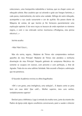 coleccionar», uma lisonjazinha redondinha e lustrosa, que eu chupei como um
rebuçado celeste. Boa casaleira que vai atirando o grão aos frangos famintos, a
cada passo, maternalmente, ela nutria uma vaidade. Sôfrego de outro rebuçado,
acompanhei a sua cauda sussurrante e cor de açafrão. Ela parara diante da
Máquina de contar, de que Jacinto já lhe fornecera pacientemente uma
explicação sapiente. E de novo roçou os buracos de onde espreitam os números
negros, e com o seu enlevado sorriso murmurou:–«Prodigiosa, esta prensa
eléctrica!...»


  Jacinto acudiu:


  –Não! Não! Esta é...


  Mas ela sorria, seguia... Madame de Trèves não compreendera nenhum
aparelho do meu Príncipe! Madame de Trèves não atendera a nenhuma
dissertação do meu Príncipe! Naquele gabinete de sumptuosa Mecânica ela
somente se ocupara em exercer, com proveito e com perfeição, a Arte de
Agradar. Toda ela era uma sublime falsidade. Não escondi a Danjon a admiração
que me penetrava.


  O facundo Académico revirou os olhos bogalhudos:


  –Oh! e um gosto, uma inteligência, uma sedução!... E depois como se janta
bem em casa dela! Que café!... Mulher superior, meu caro senhor,
verdadeiramente superior!


  Deslizei para a biblioteca. Logo à entrada da erudita nave, junto da estante dos
Padres da Igreja onde alguns cavalheiros conversavam, parei a saudar o director


                                      - 54 -
 