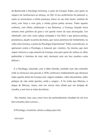 do Boulevarde o Psicólogo feminista, o autor do Coração Triplo, com quem na
véspera me familiarizara ao almoço, no 202. O seu acolhimento foi paternal: e,
como se necessitasse a minha presença, reteve na sua mão ilustre, rutilante de
anéis, com força e com gula, a minha grossa palma serrana. Todos aqueles
senhores, com efeito, celebravam o seu Romance, a Couraça, lançado nessa
semana entre gritinhos de gozo e um quente rumor de saias alvoroçadas. Um
sobretudo, com uma vasta cabeça arranjada à Van Dick e que parecia postiça,
proclamava, alçado na ponta das botas, que nunca penetrara tão fundamente, na
velha alma humana, a ponta da Psicologia Experimental! Todos concordavam, se
apertavam contra o Psicólogo, o tratavam por «mestre». Eu mesmo, que nem
sequer entrevira a capa amarela da Couraça, mas para quem ele voltava os olhos
pedinchões e famintos de mais mel, murmurei com um leve assobio:–«uma
delícia!»


  E o Psicólogo, reluzindo, com o lábio húmido, entalado num alto colarinho
onde se enroscava uma gravata à 1830, confessava modestamente que dissecara
todas aquelas almas da Couraça com «algum cuidado», sobre documentos, sobre
pedaços de vida ainda quentes, ainda a sangrar... E foi então que Marizac, o
duque de Marizac, notou, com um sorriso mais afiado que um lampejo de
navalha, e sem tirar as mãos dos bolsos:


  –No entanto, meu caro, nesse livro tão profundamente estudado há um erro
bem estranho, bem curioso!...


  O Psicólogo, vivamente, atirara a cabeça para trás:


  –Um erro?




                                      - 55 -
 