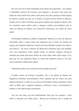 Oh, sim, um erro! E bem inesperado num mestre tão experiente!... Era atribuir
à esplêndida amorosa da Couraça, uma duquesa, e do gosto mais puro,–um
colete de cetim preto! Esse colete, assim preto, de cetim, aparecia na bela página
de análise e paixão em que ela se despia no quarto de Rui d'Alize. E Marizac,
sempre com as mãos nos bolsos, mais grave, apelava para aqueles senhores. Pois
era verosímil, numa mulher como a duquesa, estética, pré-rafaelítica, que se
vestia no Doucet, no Paquin, nos costureiros intelectuais, um colete de cetim
preto?


  O Psicólogo emudecera, colhido, trespassado! Marizac era uma tão suprema
autoridade sobre a roupa íntima das duquesas, que à tarde, em quartos de
rapazes, por impulsos idealistas e anseios de alma dolorida–se põem em colete e
saia branca!... De resto o director do Boulevard condenara logo sem piedade,
com uma experiência firme, aquele colete, só possível nalguma merceeira
atrasada que ainda procurasse efeitos de carne nédia sobre cetim negro. E eu,
para que me não julgassem alheio às coisas dos adultérios ducais e do luxo,
acudi, metendo os dedos pelo cabelo:


  –Realmente, preto, só se estivesse de luto pesado, pelo pai!


  O pobre mestre da Couraça sucumbira. Era a sua glória de Doutor em
Elegâncias Femininas desmantelada–e Paris supondo que ele nunca vira uma
duquesa desatacar o colete na sua alcova de Psicólogo! Então, passando o lenço
sobre os lábios que a angústia ressequira, confessou o erro, e contritamente o
atribuiu a uma improvisação tumultuosa:


  –Foi um tom falso, um tom perfeitamente falso que me escapou!... Com
efeito! é absurdo, um colete preto!... Mesmo por harmonia com o estado da


                                       - 56 -
 