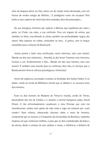 alma da duquesa devia ser lilás, talvez cor de reseda muito desmaiada, com um
frouxo de rendas antigas de Malines... É prodigioso como me escapou! Pois
tenho o meu caderno de entrevistas bem anotadas, bem documentadas!...


  Na sua amargura, terminou por suplicar a Marizac que espalhasse por toda a
parte, no Clube, nas salas, a sua confissão. Fora um engano de artista, que
trabalha na febre, vasculhando as almas, perdido nas profundidades negras das
almas! Não reparara no colete, confundira os tons... E gritou, com os braços
estendidos para o director do Boulevard:


  –Estou pronto a fazer uma rectificação, numa interview, meu caro mestre!
Mande um dos seus redactores... Amanhã, às dez horas! Fazemos uma interview,
fixamos a cor. Evidentemente é lilás... Mande um dos seus homens, meu caro
mestre! É também uma ocasião para eu confessar, bem alto, os serviços que o
Boulevard tem feito às ciências psicológicas e feministas!


  Assim ele suplicava, encostado à estante, às lombadas dos Santos Padres. E eu
abalei, vendo ao fundo da Biblioteca Jacinto que se debatia e se recusava entre
dois homens.


  Eram os dois homens de Madame de Trèves–o marido, conde de Trèves,
descendente dos reis de Cândia, e o amante, o terrível banqueiro judeu, David
Efraim. E tão enfronhadamente assaltavam o meu Príncipe que nem me
reconheceram, ambos num aperto de mão mole e vago me trataram por «caro
conde»! Num relance, rebuscando charutos sobre a mesa de limoeiro,
compreendi que se tramava a Companhia das Esmeraldas da Birmânia, medonha
empresa em que cintilavam milhões, e para que os dois confederados de bolsa e
de alcova, desde o começo do ano, pediam o nome, a influência, o dinheiro de


                                      - 57 -
 