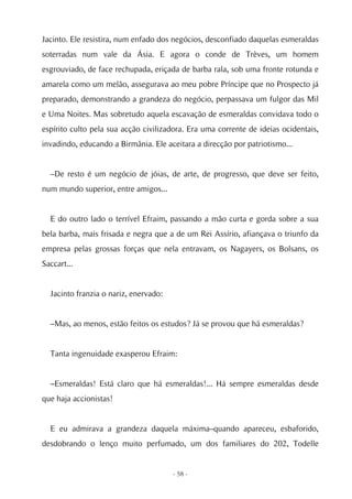 Jacinto. Ele resistira, num enfado dos negócios, desconfiado daquelas esmeraldas
soterradas num vale da Ásia. E agora o conde de Trèves, um homem
esgrouviado, de face rechupada, eriçada de barba rala, sob uma fronte rotunda e
amarela como um melão, assegurava ao meu pobre Príncipe que no Prospecto já
preparado, demonstrando a grandeza do negócio, perpassava um fulgor das Mil
e Uma Noites. Mas sobretudo aquela escavação de esmeraldas convidava todo o
espírito culto pela sua acção civilizadora. Era uma corrente de ideias ocidentais,
invadindo, educando a Birmânia. Ele aceitara a direcção por patriotismo...


  –De resto é um negócio de jóias, de arte, de progresso, que deve ser feito,
num mundo superior, entre amigos...


  E do outro lado o terrível Efraim, passando a mão curta e gorda sobre a sua
bela barba, mais frisada e negra que a de um Rei Assírio, afiançava o triunfo da
empresa pelas grossas forças que nela entravam, os Nagayers, os Bolsans, os
Saccart...


  Jacinto franzia o nariz, enervado:


  –Mas, ao menos, estão feitos os estudos? Já se provou que há esmeraldas?


  Tanta ingenuidade exasperou Efraim:


  –Esmeraldas! Está claro que há esmeraldas!... Há sempre esmeraldas desde
que haja accionistas!


  E eu admirava a grandeza daquela máxima–quando apareceu, esbaforido,
desdobrando o lenço muito perfumado, um dos familiares do 202, Todelle


                                       - 58 -
 