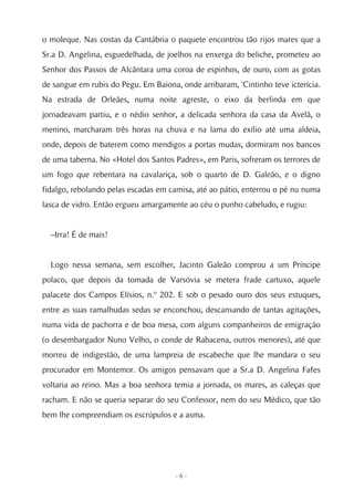 o moleque. Nas costas da Cantábria o paquete encontrou tão rijos mares que a
Sr.a D. Angelina, esguedelhada, de joelhos na enxerga do beliche, prometeu ao
Senhor dos Passos de Alcântara uma coroa de espinhos, de ouro, com as gotas
de sangue em rubis do Pegu. Em Baiona, onde arribaram, 'Cintinho teve icterícia.
Na estrada de Orleães, numa noite agreste, o eixo da berlinda em que
jornadeavam partiu, e o nédio senhor, a delicada senhora da casa da Avelã, o
menino, marcharam três horas na chuva e na lama do exílio até uma aldeia,
onde, depois de baterem como mendigos a portas mudas, dormiram nos bancos
de uma taberna. No «Hotel dos Santos Padres», em Paris, sofreram os terrores de
um fogo que rebentara na cavalariça, sob o quarto de D. Galeão, e o digno
fidalgo, rebolando pelas escadas em camisa, até ao pátio, enterrou o pé nu numa
lasca de vidro. Então ergueu amargamente ao céu o punho cabeludo, e rugiu:


  –Irra! É de mais!


  Logo nessa semana, sem escolher, Jacinto Galeão comprou a um Príncipe
polaco, que depois da tomada de Varsóvia se metera frade cartuxo, aquele
palacete dos Campos Elísios, n.º 202. E sob o pesado ouro dos seus estuques,
entre as suas ramalhudas sedas se enconchou, descansando de tantas agitações,
numa vida de pachorra e de boa mesa, com alguns companheiros de emigração
(o desembargador Nuno Velho, o conde de Rabacena, outros menores), até que
morreu de indigestão, de uma lampreia de escabeche que lhe mandara o seu
procurador em Montemor. Os amigos pensavam que a Sr.a D. Angelina Fafes
voltaria ao reino. Mas a boa senhora temia a jornada, os mares, as caleças que
racham. E não se queria separar do seu Confessor, nem do seu Médico, que tão
bem lhe compreendiam os escrúpulos e a asma.




                                      -6-
 