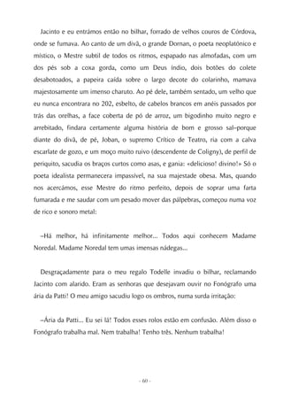 Jacinto e eu entrámos então no bilhar, forrado de velhos couros de Córdova,
onde se fumava. Ao canto de um divã, o grande Dornan, o poeta neoplatónico e
místico, o Mestre subtil de todos os ritmos, espapado nas almofadas, com um
dos pés sob a coxa gorda, como um Deus índio, dois botões do colete
desabotoados, a papeira caída sobre o largo decote do colarinho, mamava
majestosamente um imenso charuto. Ao pé dele, também sentado, um velho que
eu nunca encontrara no 202, esbelto, de cabelos brancos em anéis passados por
trás das orelhas, a face coberta de pó de arroz, um bigodinho muito negro e
arrebitado, findara certamente alguma história de bom e grosso sal–porque
diante do divã, de pé, Joban, o supremo Crítico de Teatro, ria com a calva
escarlate de gozo, e um moço muito ruivo (descendente de Coligny), de perfil de
periquito, sacudia os braços curtos como asas, e gania: «delicioso! divino!» Só o
poeta idealista permanecera impassível, na sua majestade obesa. Mas, quando
nos acercámos, esse Mestre do ritmo perfeito, depois de soprar uma farta
fumarada e me saudar com um pesado mover das pálpebras, começou numa voz
de rico e sonoro metal:


  –Há melhor, há infinitamente melhor... Todos aqui conhecem Madame
Noredal. Madame Noredal tem umas imensas nádegas...


  Desgraçadamente para o meu regalo Todelle invadiu o bilhar, reclamando
Jacinto com alarido. Eram as senhoras que desejavam ouvir no Fonógrafo uma
ária da Patti! O meu amigo sacudiu logo os ombros, numa surda irritação:


  –Ária da Patti... Eu sei lá! Todos esses rolos estão em confusão. Além disso o
Fonógrafo trabalha mal. Nem trabalha! Tenho três. Nenhum trabalha!




                                      - 60 -
 