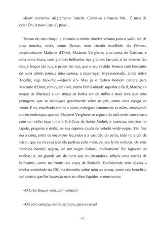 –Bem! exclamou alegremente Todelle. Canto eu a Pauvre fille... É mais de
ceia! Oh, la pauv', pauv', pauv'...


  Travou do meu braço, e arrastou a minha timidez serrana para o salão cor de
rosa murcha, onde, como Deusas num círculo escolhido do Olimpo,
resplandeciam Madame d'Oriol, Madame Verghane, a princesa de Carman, e
uma outra loura, com grandes brilhantes nas grandes farripas, e de ombros tão
nus, e braços tão nus, e peitos tão nus, que o seu vestido branco com bordados
de ouro pálido parecia uma camisa, a escorregar. Impressionado, ainda retive
Todelle, rugi baixinho:–«Quem é?» Mas já o festivo homem correra para
Madame d'Oriol, com quem riam, numa familiaridade superior e fácil, Marizac (o
duque de Marizac) e um moço de barba cor de milho e mais leve que uma
penugem, que se balouçava gracilmente sobre os pés, como uma espiga ao
vento. E eu, encalhado contra o piano, esfregava lentamente as mãos, amassando
o meu embaraço, quando Madame Verghane se ergueu do sofá onde conversava
com um velho (que tinha a Grã-Cruz de Santo André), e avançou, deslizou no
tapete, pequena e nédia, na sua copiosa cauda de veludo verde-negro. Tão fina
era a cinta, entre os encontros fecundos e a vastidão do peito, todo nu e cor de
nácar, que eu receava que ela partisse pelo meio, no seu lento ondular. Os seus
famosos bandós negros, de um negro furioso, inteiramente lhe tapavam as
orelhas; e, no grande aro de ouro que os circundava, reluzia uma estrela de
brilhantes, como na fronte dos anjos de Boticelli. Conhecendo sem dúvida a
minha autoridade no 202, ela despediu sobre mim ao passar, como raio benéfico,
um sorriso que lhe liquescia mais os olhos líquidos, e murmurou:


  –O Grão-Duque vem, com certeza?


  –Oh com certeza, minha senhora, para o peixe!


                                      - 61 -
 