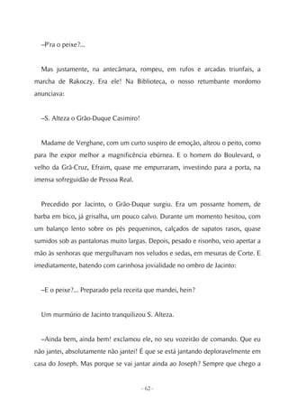 –P'ra o peixe?...


  Mas justamente, na antecâmara, rompeu, em rufos e arcadas triunfais, a
marcha de Rakoczy. Era ele! Na Biblioteca, o nosso retumbante mordomo
anunciava:


  –S. Alteza o Grão-Duque Casimiro!


  Madame de Verghane, com um curto suspiro de emoção, alteou o peito, como
para lhe expor melhor a magnificência ebúrnea. E o homem do Boulevard, o
velho da Grã-Cruz, Efraim, quase me empurraram, investindo para a porta, na
imensa sofreguidão de Pessoa Real.


  Precedido por Jacinto, o Grão-Duque surgiu. Era um possante homem, de
barba em bico, já grisalha, um pouco calvo. Durante um momento hesitou, com
um balanço lento sobre os pés pequeninos, calçados de sapatos rasos, quase
sumidos sob as pantalonas muito largas. Depois, pesado e risonho, veio apertar a
mão às senhoras que mergulhavam nos veludos e sedas, em mesuras de Corte. E
imediatamente, batendo com carinhosa jovialidade no ombro de Jacinto:


  –E o peixe?... Preparado pela receita que mandei, hein?


  Um murmúrio de Jacinto tranquilizou S. Alteza.


  –Ainda bem, ainda bem! exclamou ele, no seu vozeirão de comando. Que eu
não jantei, absolutamente não jantei! É que se está jantando deploravelmente em
casa do Joseph. Mas porque se vai jantar ainda ao Joseph? Sempre que chego a


                                      - 62 -
 