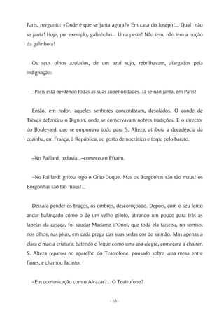 Paris, pergunto: «Onde é que se janta agora?» Em casa do Joseph!... Qual! não
se janta! Hoje, por exemplo, galinholas... Uma peste! Não tem, não tem a noção
da galinhola!


  Os seus olhos azulados, de um azul sujo, rebrilhavam, alargados pela
indignação:


  –Paris está perdendo todas as suas superioridades. Já se não janta, em Paris!


  Então, em redor, aqueles senhores concordaram, desolados. O conde de
Trèves defendeu o Bignon, onde se conservavam nobres tradições. E o director
do Boulevard, que se empurrava todo para S. Alteza, atribuía a decadência da
cozinha, em França, à República, ao gosto democrático e torpe pelo barato.


  –No Paillard, todavia...–começou o Efraim.


  –No Paillard! gritou logo o Grão-Duque. Mas os Borgonhas são tão maus! os
Borgonhas são tão maus!...


  Deixara pender os braços, os ombros, descoroçoado. Depois, com o seu lento
andar balançado como o de um velho piloto, atirando um pouco para trás as
lapelas da casaca, foi saudar Madame d'Oriol, que toda ela faiscou, no sorriso,
nos olhos, nas jóias, em cada prega das suas sedas cor de salmão. Mas apenas a
clara e macia criatura, batendo o leque como uma asa alegre, começara a chalrar,
S. Alteza reparou no aparelho do Teatrofone, pousado sobre uma mesa entre
flores, e chamou Jacinto:


  –Em comunicação com o Alcazar?... O Teatrofone?


                                      - 63 -
 