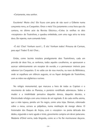 –Certamente, meu senhor.


  Excelente! Muito chic! Ele ficara com pena de não ouvir a Gilberte numa
cançoneta nova, as Casquettes. Onze e meia! Era justamente a essa hora que ela
cantava, no último acto da Revista Eléctrica...–Colou às orelhas os dois
«receptores» do Teatrofone, e quedou embebido, com uma ruga séria na testa
dura. De repente, num comando forte:


  –É ela! Chut! Venham ouvir!... É ela! Venham todos! Princesa de Carman,
para aqui! Todos! É ela! Chut...


  Então, como Jacinto instalara prodigamente dois Teatrofones, cada um
provido de doze fios, as senhoras, todos aqueles cavalheiros, se apressaram a
acercar submissamente um receptor do ouvido, e a permanecer imóveis para
saborear Les Casquettes. E no salão cor de rosa murcha, na nave da Biblioteca,
onde se espalhara um silêncio augusto, só eu fiquei desligado do Teatrofone,
com as mãos nas algibeiras e ocioso.


  No relógio monumental, que marcava a hora de todas as Capitais e o
movimento de todos os Planetas, o ponteiro rendilhado adormeceu. Sobre a
mudez e a imobilidade pensativa daqueles dorsos, daqueles decotes, a
Electricidade refulgia com uma tristeza de sol regelado. E de cada orelha atenta,
que a mão tapava, pendia um fio negro, como uma tripa. Dornan, esboroado
sobre a mesa, cerrara as pálpebras, numa meditação de monge obeso. O
historiador dos Duques de Anjou, com o «receptor» na ponta delicada dos
dedos, erguendo o nariz agudo e triste, gravemente cumpria um dever palaciano.
Madame d'Oriol sorria, toda lânguida, como se o fio lhe murmurasse doçuras.


                                       - 64 -
 