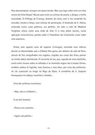 Para desentorpecer arrisquei um passo tímido. Mas caiu logo sobre mim um chut
severo do Grão-Duque! Recuei para entre as cortinas da janela, a abrigar a minha
ociosidade. O Filólogo da Couraça, distante da mesa, com o seu comprido fio
esticado, mordia o beiço, num esforço de penetração. A beatitude de S. Alteza,
enterrado numa vasta poltrona, era perfeita. Ao lado o colo de Madame
Verghane arfava como uma onda de leite. E o meu pobre Jacinto, numa
aplicação conscienciosa, pendia sobre o Teatrofone tão tristemente como sobre
uma sepultura.


  Então, ante aqueles seres de superior civilização, sorvendo num silêncio
devoto as obscenidades que a Gilberte lhes gania, por debaixo do solo de Paris,
através de fios mergulhados nos esgotos, cingidos aos canos das fezes,–pensei
na minha aldeia adormecida. O crescente de lua, que, seguido de uma estrelinha,
corria entre nuvens sobre os telhados e as chaminés negras dos Campos Elísios,
também andava lá fugindo, mais lustrosa e mais doce, por cima dos pinheirais.
As rãs coaxavam ao longe no Pego da Dona. A ermidinha de S. Joaquim
branquejava no cabeço, nuazinha e cândida...


  Uma das senhoras murmurou:


  –Mas, não é a Gilberte!...


  E um dos homens:


  –Parece um cornetim...


  –Agora são palmas...




                                     - 65 -
 