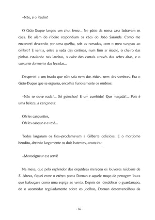 –Não, é o Paulin!


  O Grão-Duque lançou um chut feroz... No pátio da nossa casa ladravam os
cães. De além do ribeiro respondiam os cães do João Saranda. Como me
encontrei descendo por uma quelha, sob as ramadas, com o meu varapau ao
ombro? E sentia, entre a seda das cortinas, num fino ar macio, o cheiro das
pinhas estalando nas lareiras, o calor dos currais através das sebes altas, e o
sussurro dormente das levadas...


  Despertei a um brado que não saía nem dos eidos, nem das sombras. Era o
Grão-Duque que se erguera, encolhia furiosamente os ombros:


  –Não se ouve nada!... Só guinchos! E um zumbido! Que maçada!... Pois é
uma beleza, a cançoneta:


  Oh les casquettes,
  Oh les casque-e-e-tes!...


  Todos largaram os fios–proclamavam a Gilberte deliciosa. E o mordomo
bendito, abrindo largamente os dois batentes, anunciou:


  –Monseigneur est servi!


  Na mesa, que pelo esplendor das orquídeas mereceu os louvores ruidosos de
S. Alteza, fiquei entre o etéreo poeta Dornan e aquele moço de penugem loura
que balouçava como uma espiga ao vento. Depois de desdobrar o guardanapo,
de o acomodar regaladamente sobre os joelhos, Dornan desenvencilhou da




                                     - 66 -
 