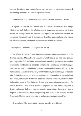 corrente do relógio uma enorme luneta para percorrer o menu–que aprovou. E
inclinando para mim a sua face de Apóstolo obeso:


  –Este Porto de 1834, aqui em casa do Jacinto, deve ser autêntico... Hein?


  Assegurei ao Mestre dos Ritmos que o «Porto» envelhecera nas adegas
clássicas do avô Galeão. Ele afastou, numa preparação metódica, os longos,
densos fios do bigode que lhe cobriam a boca grossa. Os escudeiros serviram um
consommé frio com trufas. E o moço cor de milho, que espalhara pela mesa o
seu olhar azul e doce, murmurou, com uma desconsolação risonha:


  –Que pena!... Só falta aqui um general e um bispo!


  Com efeito! Todas as Classes Dominantes comiam nesse momento as trufas
do meu Jacinto... Mas defronte Madame d'Oriol lançara um riso mais cantado
que um gorjeio. O Grão-Duque, numa silva de orquídeas que orlava o seu talher,
notara uma, sombriamente horrenda, semelhante a um lacrau esverdinhado, de
asas lustrosas, gordo e túmido de veneno: e muito delicadamente ofertara a flor
monstruosa a Madame d'Oriol, que, com trinado riso, solenemente, a colocou no
seio. Colado àquela carne macia, de uma brancura de nata fina, o lacrau inchara,
mais verde, com as asas frementes. Todos os olhos se acendiam, se cravavam no
lindo peito, a que a flor disforme, de cor venenosa, apimentava o sabor. Ela
reluzia, triunfava. Para ajeitar melhor a orquídea os seus dedos alargaram o
decote, aclararam belezas, guiando aquelas curiosidades flamejantes que a
despiam. A face vincada de Jacinto pendia para o prato vazio. E o alto lírico do
Crepúsculo Místico, passando a mão pelas barbas, rosnou com desdém:


  –Bela mulher... Mas ancas secas, e aposto que não tem nádegas!


                                      - 67 -
 