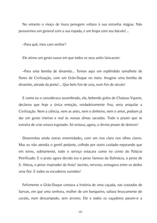 No entanto o moço de loura penugem voltara à sua estranha mágoa. Não
possuirmos um general com a sua espada, e um bispo com seu báculo!...


  –Para quê, meu caro senhor?


  Ele atirou um gesto suave em que todos os seus anéis faiscaram:


  –Para uma bomba de dinamite... Temos aqui um esplêndido ramalhete de
flores de Civilização, com um Grão-Duque no meio. Imagine uma bomba de
dinamite, atirada da porta!... Que belo fim de ceia, num fim de século!


  E como eu o considerava assombrado, ele, bebendo golos de Chateau-Yquem,
declarou que hoje a única emoção, verdadeiramente fina, seria aniquilar a
Civilização. Nem a ciência, nem as artes, nem o dinheiro, nem o amor, podiam já
dar um gosto intenso e real às nossas almas saciadas. Todo o prazer que se
extraíra de criar estava esgotado. Só restava, agora, o divino prazer de destruir!


  Desenrolou ainda outras enormidades, com um riso claro nos olhos claros.
Mas eu não atendia o gentil pedante, colhido por outro cuidado–reparando que
em torno, subitamente, todo o serviço estacara como no conto do Palácio
Petrificado. E o prato agora devido era o peixe famoso da Dalmácia, o peixe de
S. Alteza, o peixe inspirador da festa! Jacinto, nervoso, esmagava entre os dedos
uma flor. E todos os escudeiros sumidos!


  Felizmente o Grão-Duque contava a história de uma caçada, nas coutadas de
Sarvan, em que uma senhora, mulher de um banqueiro, saltara bruscamente do
cavalo, num descampado, sem árvores. Ele e todos os caçadores param–e a


                                       - 68 -
 